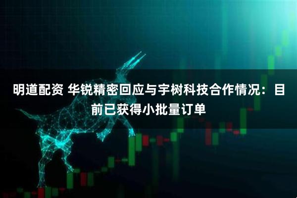 明道配资 华锐精密回应与宇树科技合作情况：目前已获得小批量订单