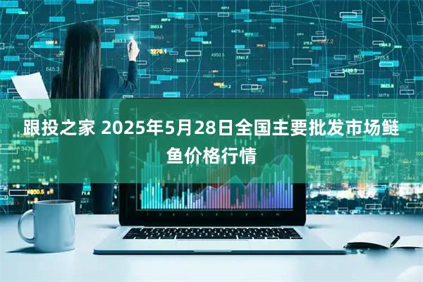 跟投之家 2025年5月28日全国主要批发市场鲢鱼价格行情