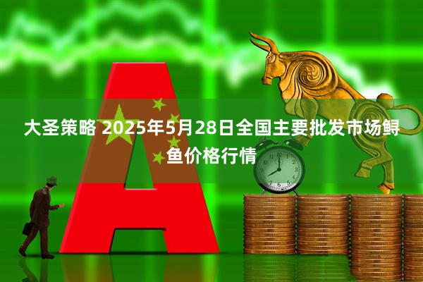 大圣策略 2025年5月28日全国主要批发市场鲟鱼价格行情