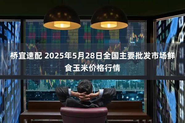 桥宜速配 2025年5月28日全国主要批发市场鲜食玉米价格行情