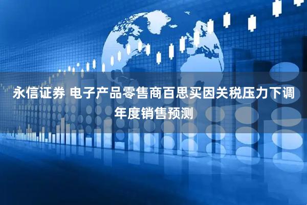 永信证券 电子产品零售商百思买因关税压力下调年度销售预测