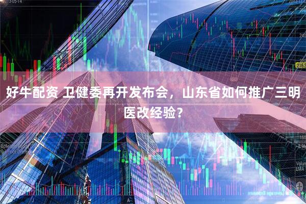 好牛配资 卫健委再开发布会，山东省如何推广三明医改经验？