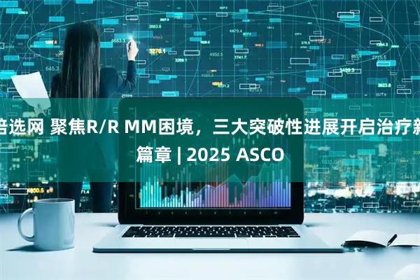 倍选网 聚焦R/R MM困境，三大突破性进展开启治疗新篇章 | 2025 ASCO