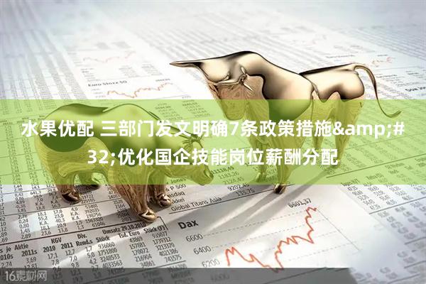 水果优配 三部门发文明确7条政策措施&#32;优化国企技能岗位薪酬分配