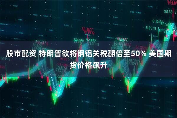 股市配资 特朗普欲将钢铝关税翻倍至50% 美国期货价格飙升