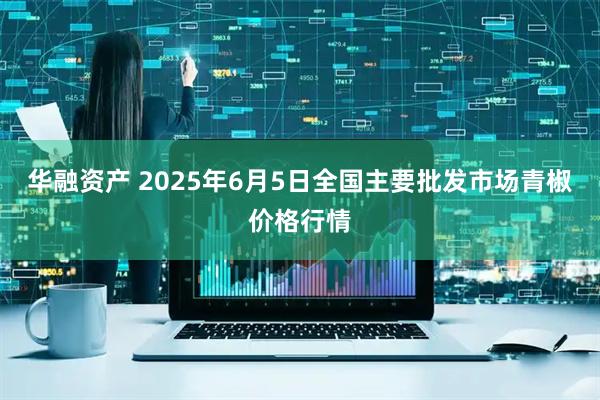 华融资产 2025年6月5日全国主要批发市场青椒价格行情