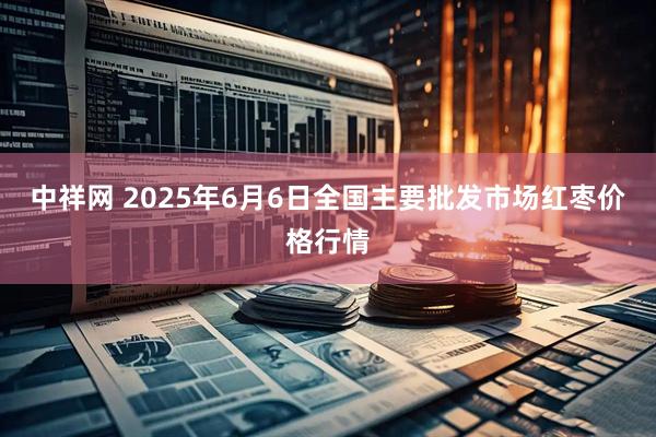中祥网 2025年6月6日全国主要批发市场红枣价格行情