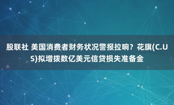 股联社 美国消费者财务状况警报拉响？花旗(C.US)拟增拨数亿美元信贷损失准备金