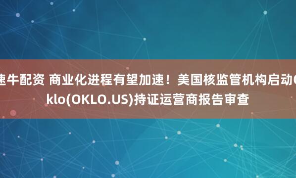 速牛配资 商业化进程有望加速！美国核监管机构启动Oklo(OKLO.US)持证运营商报告审查