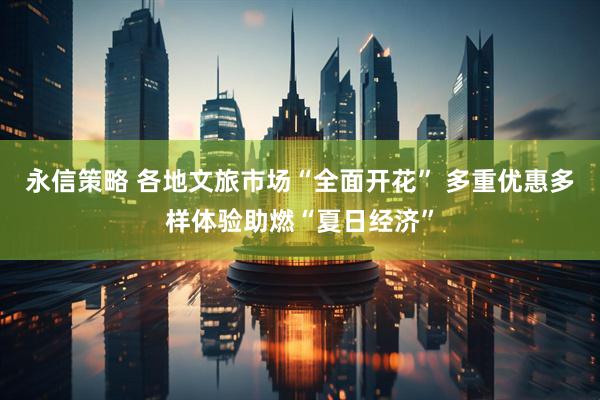 永信策略 各地文旅市场“全面开花” 多重优惠多样体验助燃“夏日经济”