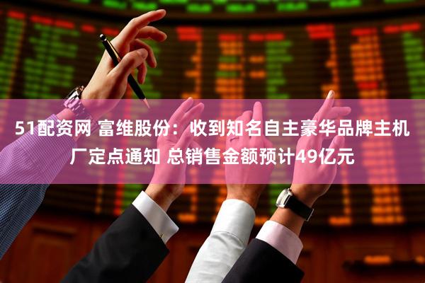 51配资网 富维股份：收到知名自主豪华品牌主机厂定点通知 总销售金额预计49亿元