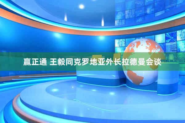 赢正通 王毅同克罗地亚外长拉德曼会谈