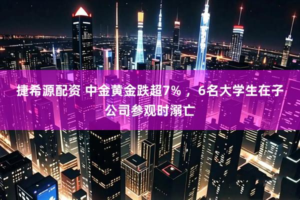 捷希源配资 中金黄金跌超7% ，6名大学生在子公司参观时溺亡