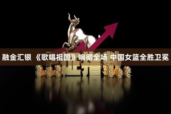融金汇银 《歌唱祖国》响彻全场 中国女篮全胜卫冕