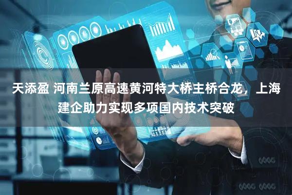 天添盈 河南兰原高速黄河特大桥主桥合龙，上海建企助力实现多项国内技术突破