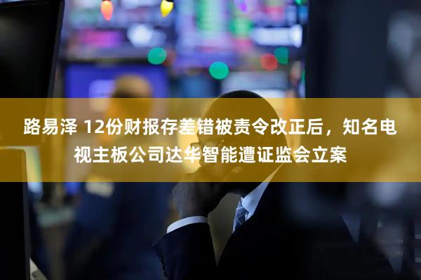 路易泽 12份财报存差错被责令改正后，知名电视主板公司达华智能遭证监会立案