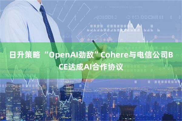 日升策略 “OpenAI劲敌”Cohere与电信公司BCE达成AI合作协议