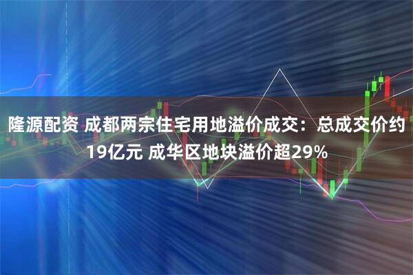 隆源配资 成都两宗住宅用地溢价成交：总成交价约19亿元 成华区地块溢价超29%