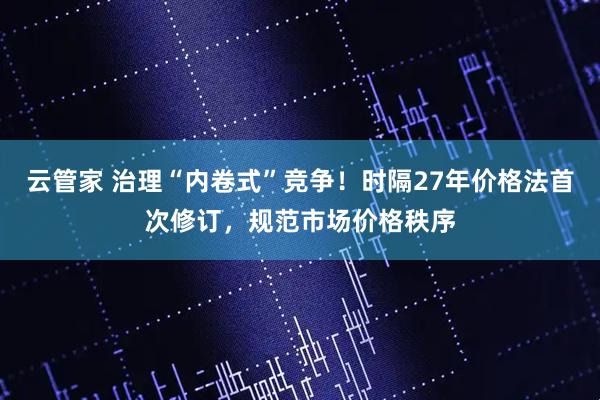 云管家 治理“内卷式”竞争！时隔27年价格法首次修订，规范市场价格秩序