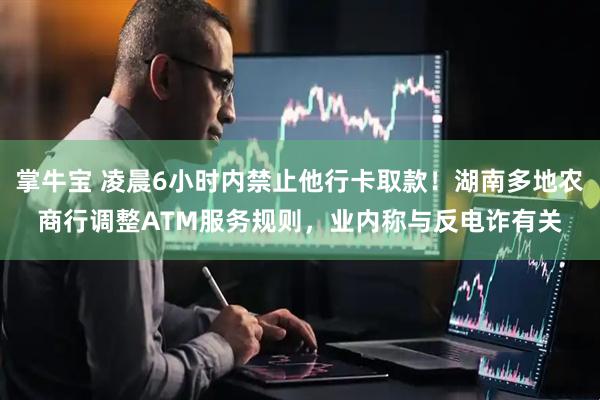 掌牛宝 凌晨6小时内禁止他行卡取款！湖南多地农商行调整ATM服务规则，业内称与反电诈有关