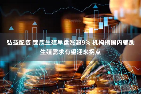 弘益配资 锦欣生殖早盘涨超9% 机构指国内辅助生殖需求有望迎来拐点