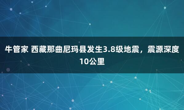 牛管家 西藏那曲尼玛县发生3.8级地震，震源深度10公里