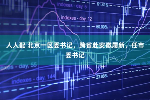 人人配 北京一区委书记，跨省赴安徽履新，任市委书记