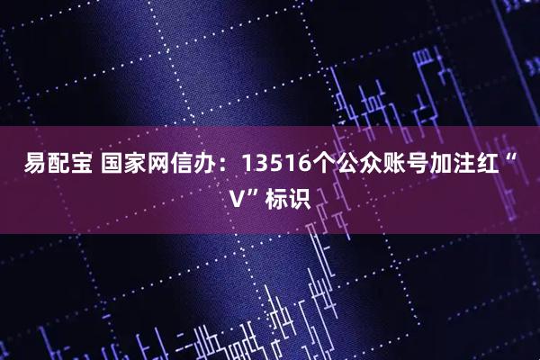 易配宝 国家网信办：13516个公众账号加注红“V”标识