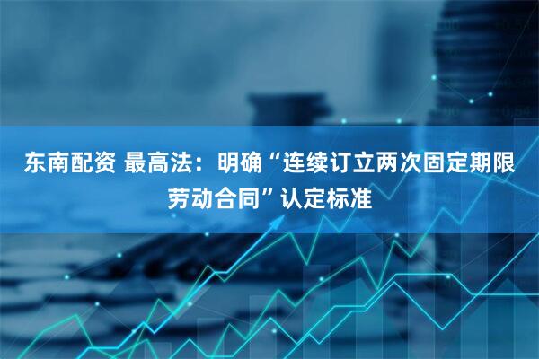 东南配资 最高法：明确“连续订立两次固定期限劳动合同”认定标准