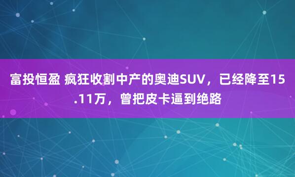 富投恒盈 疯狂收割中产的奥迪SUV，已经降至15.11万，曾把皮卡逼到绝路