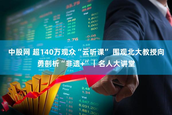 中股网 超140万观众“云听课” 围观北大教授向勇剖析“非遗+”｜名人大讲堂