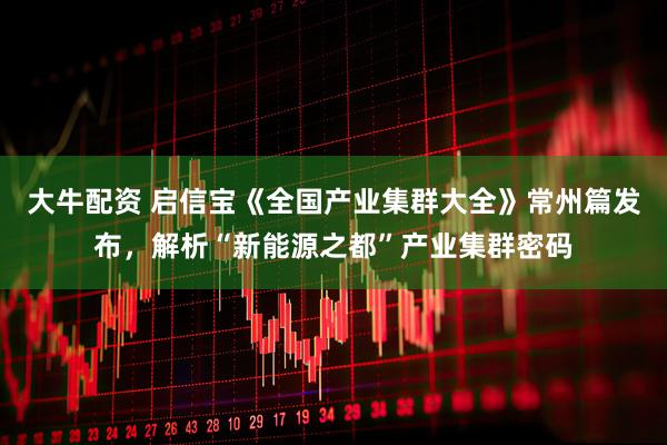 大牛配资 启信宝《全国产业集群大全》常州篇发布，解析“新能源之都”产业集群密码