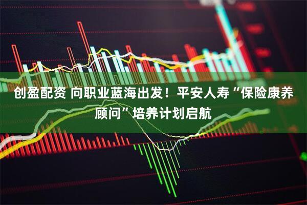 创盈配资 向职业蓝海出发！平安人寿“保险康养顾问”培养计划启航