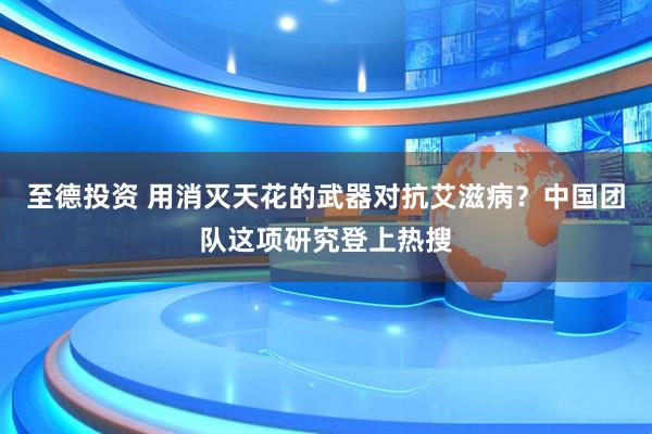至德投资 用消灭天花的武器对抗艾滋病？中国团队这项研究登上热搜