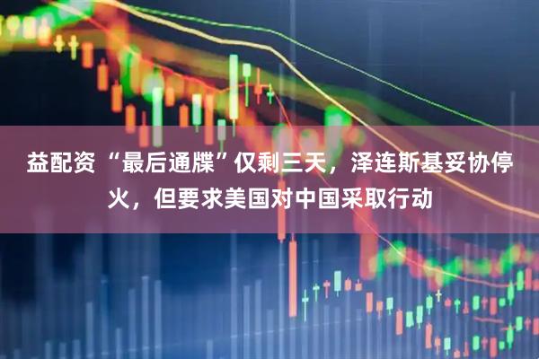 益配资 “最后通牒”仅剩三天，泽连斯基妥协停火，但要求美国对中国采取行动