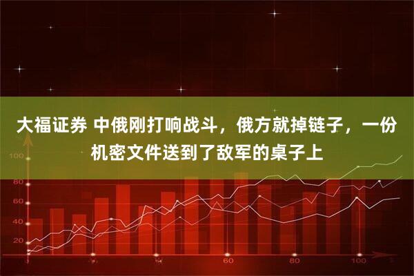 大福证券 中俄刚打响战斗，俄方就掉链子，一份机密文件送到了敌军的桌子上