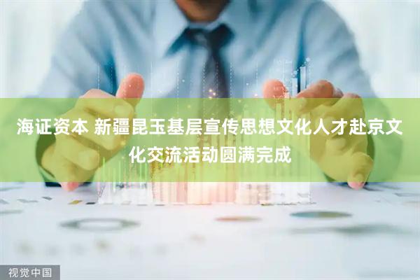 海证资本 新疆昆玉基层宣传思想文化人才赴京文化交流活动圆满完成