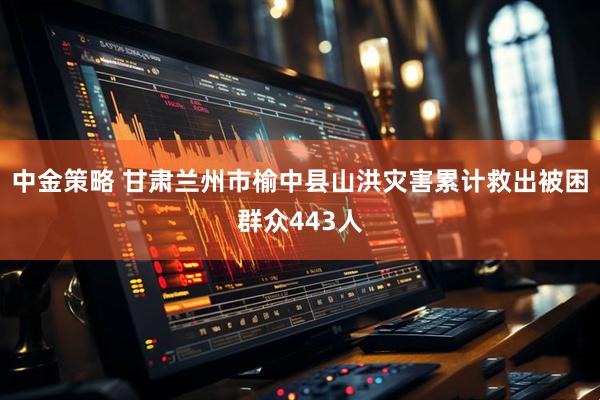 中金策略 甘肃兰州市榆中县山洪灾害累计救出被困群众443人