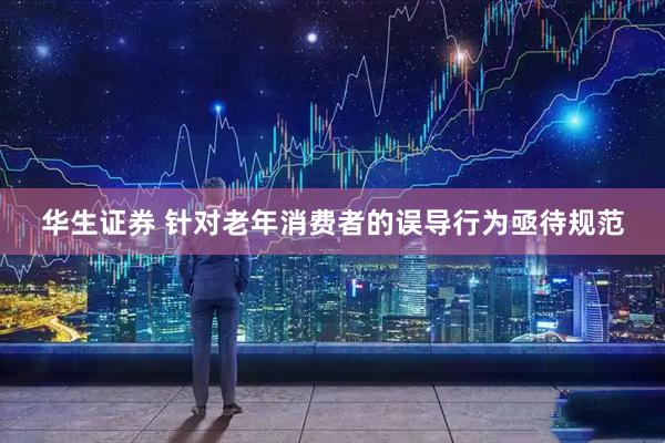 华生证券 针对老年消费者的误导行为亟待规范