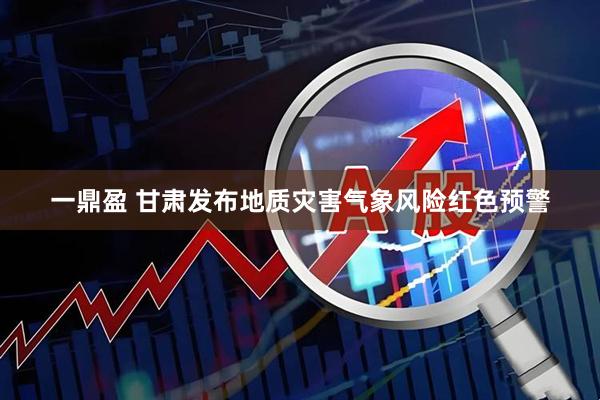 一鼎盈 甘肃发布地质灾害气象风险红色预警