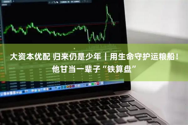 大资本优配 归来仍是少年｜用生命守护运粮船！他甘当一辈子“铁算盘”
