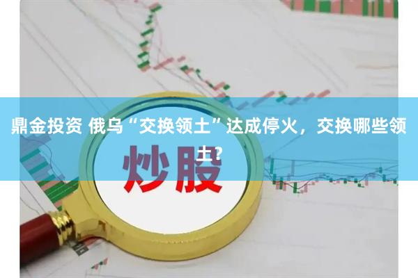 鼎金投资 俄乌“交换领土”达成停火，交换哪些领土？