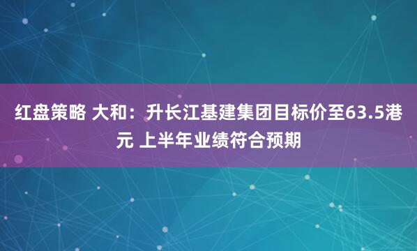 红盘策略 大和：升长江基建集团目标价至63.5港元 上半年业绩符合预期