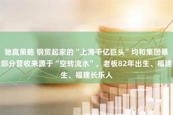 驰赢策略 钢贸起家的“上海千亿巨头”均和集团暴雷：大部分营收来源于“空转流水”，老板82年出生、福建长乐人