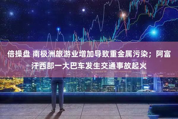 倍操盘 南极洲旅游业增加导致重金属污染；阿富汗西部一大巴车发生交通事故起火