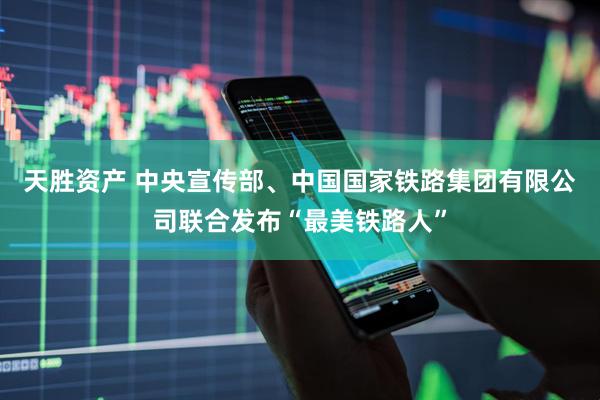 天胜资产 中央宣传部、中国国家铁路集团有限公司联合发布“最美铁路人”