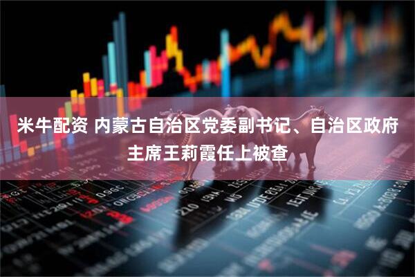 米牛配资 内蒙古自治区党委副书记、自治区政府主席王莉霞任上被查