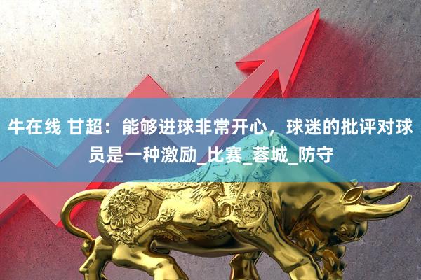 牛在线 甘超：能够进球非常开心，球迷的批评对球员是一种激励_比赛_蓉城_防守