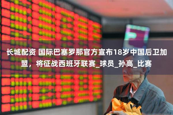 长城配资 国际巴塞罗那官方宣布18岁中国后卫加盟，将征战西班牙联赛_球员_孙高_比赛