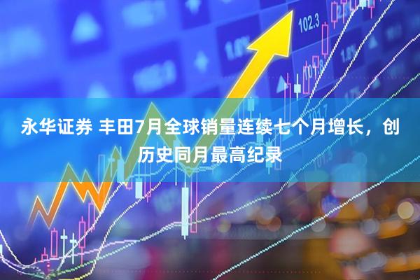永华证券 丰田7月全球销量连续七个月增长，创历史同月最高纪录